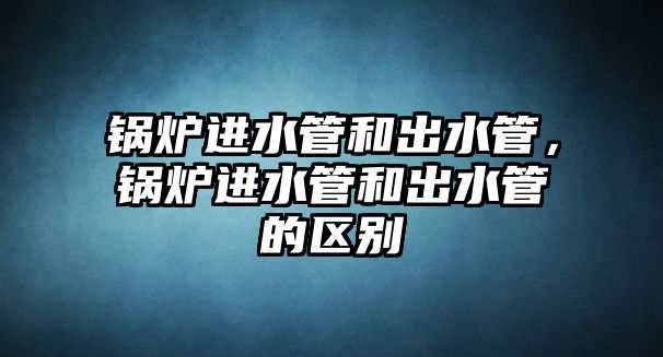 鍋爐進(jìn)水管和出水管，鍋爐進(jìn)水管和出水管的區(qū)別