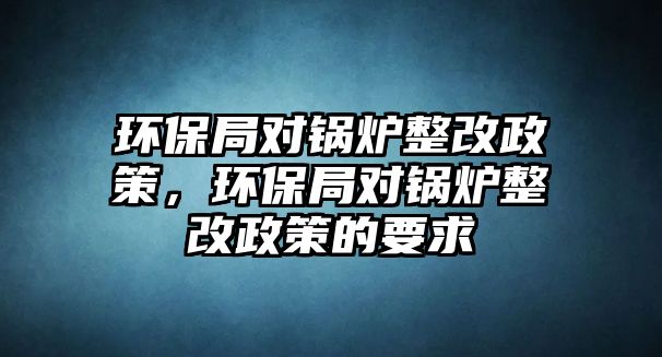 環(huán)保局對鍋爐整改政策，環(huán)保局對鍋爐整改政策的要求