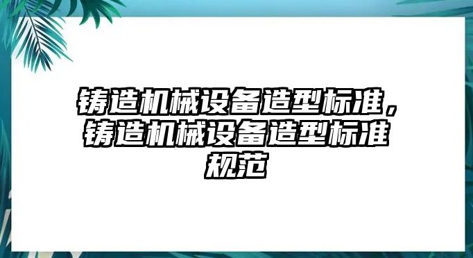 鑄造機(jī)械設(shè)備造型標(biāo)準(zhǔn)，鑄造機(jī)械設(shè)備造型標(biāo)準(zhǔn)規(guī)范