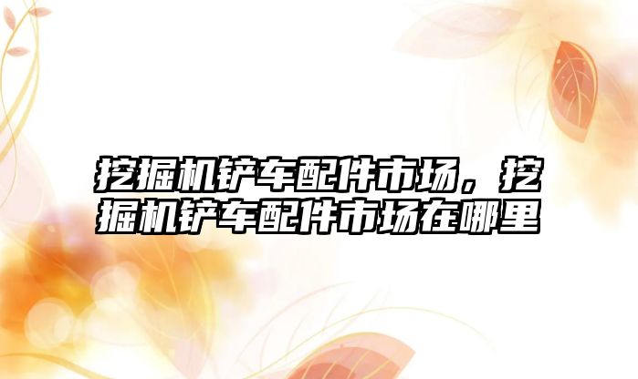 挖掘機鏟車配件市場，挖掘機鏟車配件市場在哪里