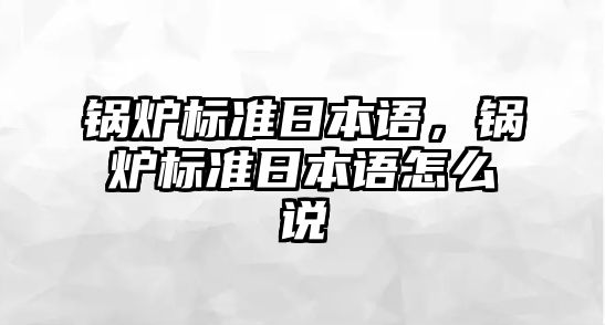 鍋爐標(biāo)準(zhǔn)日本語(yǔ)，鍋爐標(biāo)準(zhǔn)日本語(yǔ)怎么說(shuō)