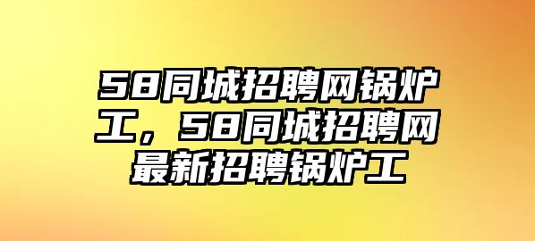 58同城招聘網(wǎng)鍋爐工，58同城招聘網(wǎng)最新招聘鍋爐工