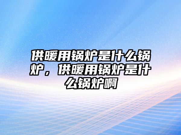 供暖用鍋爐是什么鍋爐，供暖用鍋爐是什么鍋爐啊