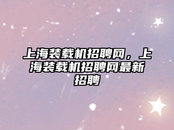 上海裝載機(jī)招聘網(wǎng)，上海裝載機(jī)招聘網(wǎng)最新招聘