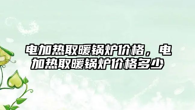 電加熱取暖鍋爐價格，電加熱取暖鍋爐價格多少