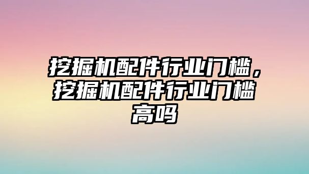 挖掘機配件行業(yè)門檻，挖掘機配件行業(yè)門檻高嗎