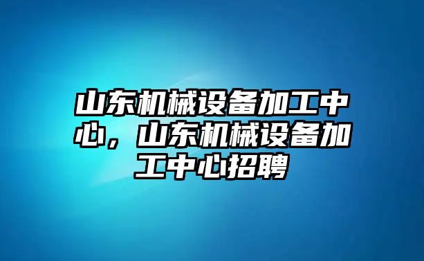 山東機(jī)械設(shè)備加工中心，山東機(jī)械設(shè)備加工中心招聘