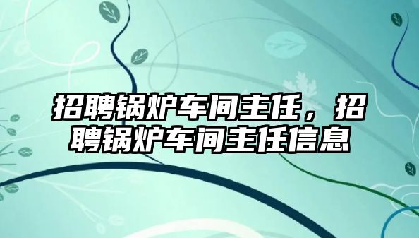 招聘鍋爐車間主任，招聘鍋爐車間主任信息