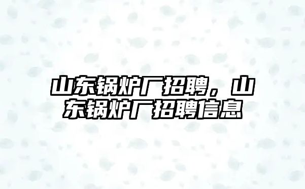 山東鍋爐廠招聘，山東鍋爐廠招聘信息