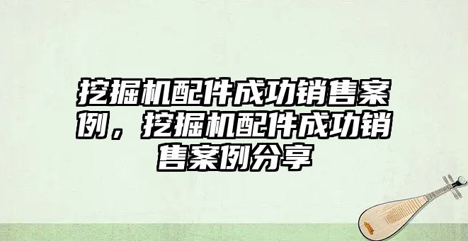 挖掘機配件成功銷售案例，挖掘機配件成功銷售案例分享