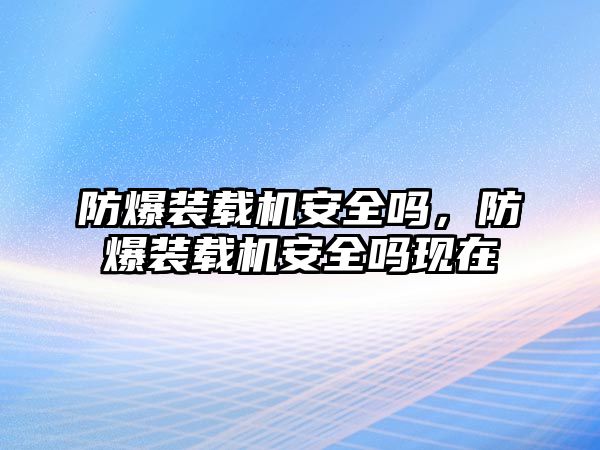 防爆裝載機安全嗎，防爆裝載機安全嗎現(xiàn)在