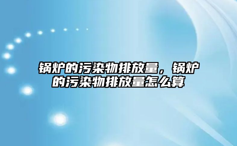 鍋爐的污染物排放量，鍋爐的污染物排放量怎么算