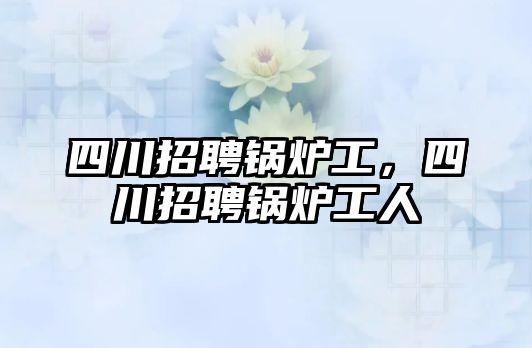 四川招聘鍋爐工，四川招聘鍋爐工人