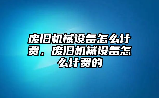 廢舊機(jī)械設(shè)備怎么計(jì)費(fèi)，廢舊機(jī)械設(shè)備怎么計(jì)費(fèi)的