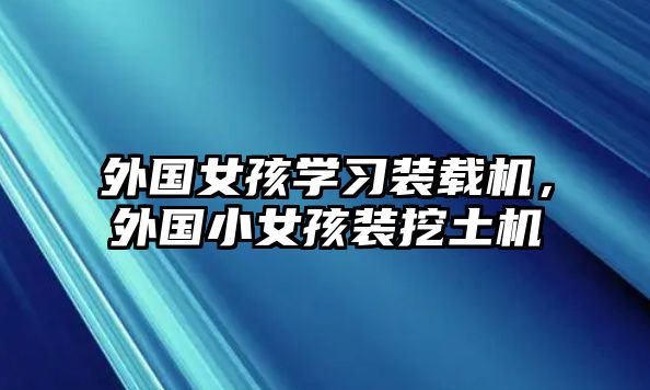 外國女孩學(xué)習(xí)裝載機(jī)，外國小女孩裝挖土機(jī)