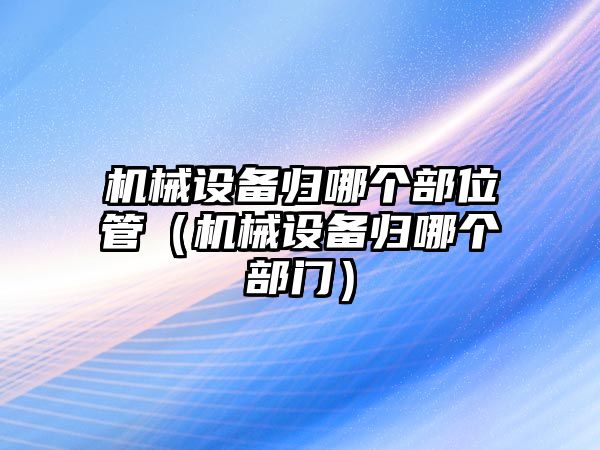 機械設(shè)備歸哪個部位管（機械設(shè)備歸哪個部門）