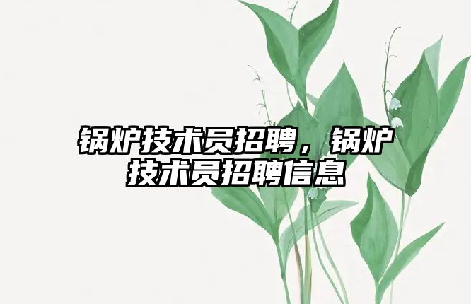 鍋爐技術(shù)員招聘，鍋爐技術(shù)員招聘信息