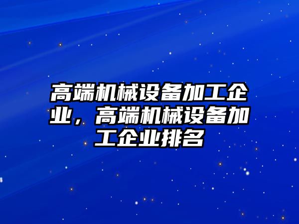 高端機(jī)械設(shè)備加工企業(yè)，高端機(jī)械設(shè)備加工企業(yè)排名