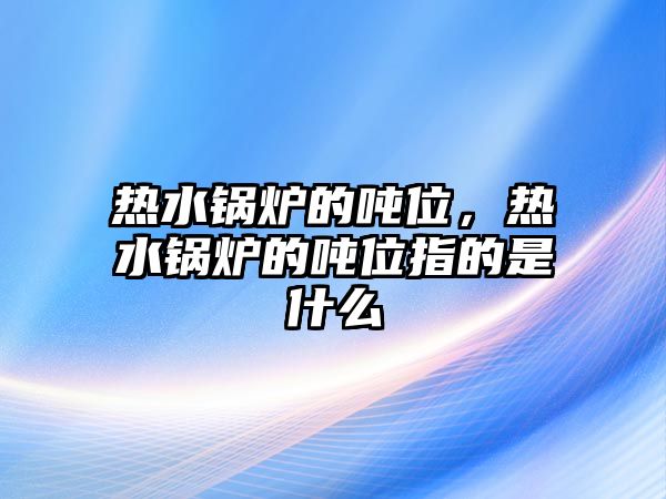 熱水鍋爐的噸位，熱水鍋爐的噸位指的是什么