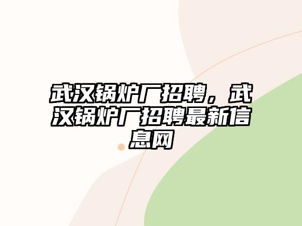 武漢鍋爐廠招聘，武漢鍋爐廠招聘最新信息網(wǎng)