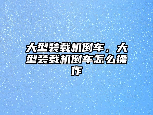 大型裝載機(jī)倒車，大型裝載機(jī)倒車怎么操作