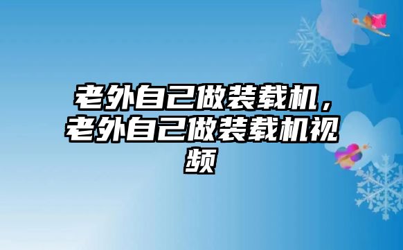 老外自己做裝載機，老外自己做裝載機視頻