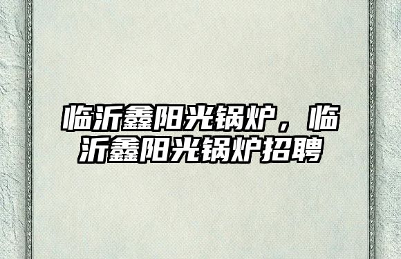 臨沂鑫陽光鍋爐，臨沂鑫陽光鍋爐招聘