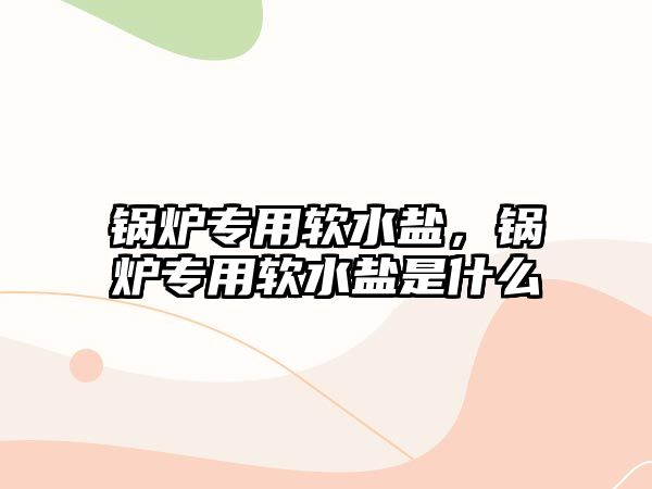 鍋爐專用軟水鹽，鍋爐專用軟水鹽是什么