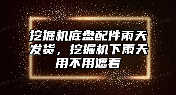 挖掘機底盤配件雨天發(fā)貨，挖掘機下雨天用不用遮著