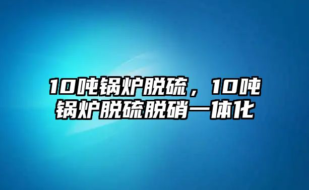 10噸鍋爐脫硫，10噸鍋爐脫硫脫硝一體化