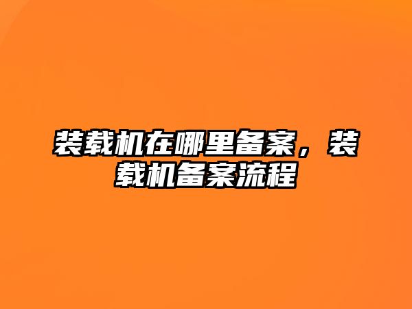 裝載機在哪里備案，裝載機備案流程