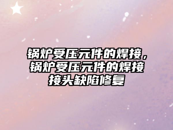 鍋爐受壓元件的焊接，鍋爐受壓元件的焊接接頭缺陷修復(fù)