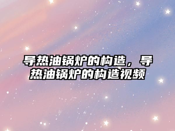 導熱油鍋爐的構(gòu)造，導熱油鍋爐的構(gòu)造視頻