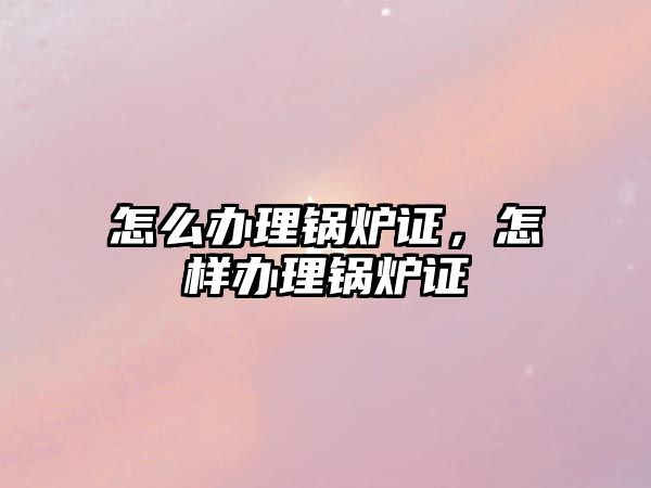 怎么辦理鍋爐證，怎樣辦理鍋爐證