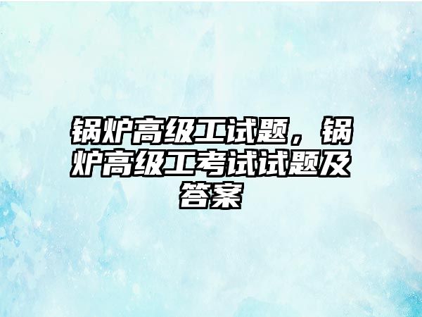 鍋爐高級(jí)工試題，鍋爐高級(jí)工考試試題及答案