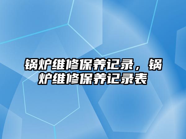 鍋爐維修保養(yǎng)記錄，鍋爐維修保養(yǎng)記錄表