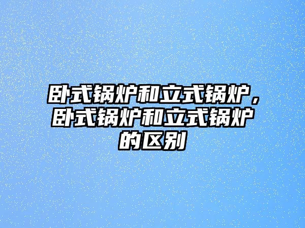 臥式鍋爐和立式鍋爐，臥式鍋爐和立式鍋爐的區(qū)別