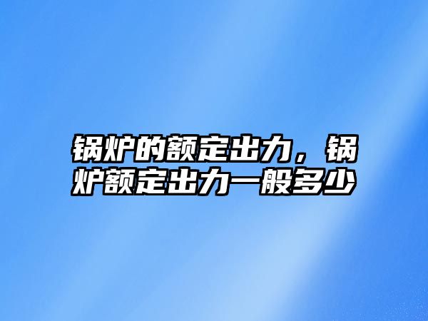 鍋爐的額定出力，鍋爐額定出力一般多少