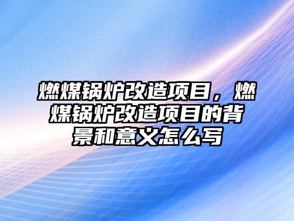 燃煤鍋爐改造項目，燃煤鍋爐改造項目的背景和意義怎么寫