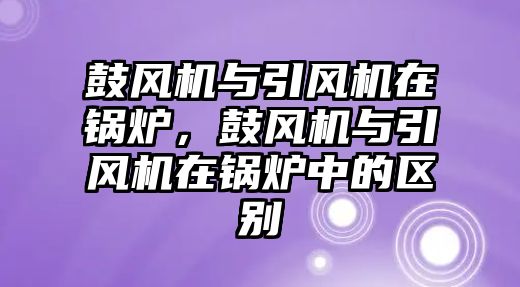 鼓風(fēng)機(jī)與引風(fēng)機(jī)在鍋爐，鼓風(fēng)機(jī)與引風(fēng)機(jī)在鍋爐中的區(qū)別