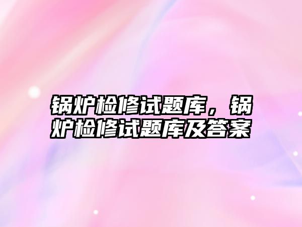 鍋爐檢修試題庫，鍋爐檢修試題庫及答案