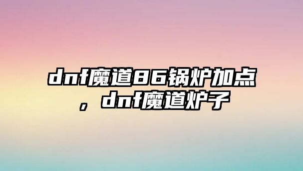 dnf魔道86鍋爐加點(diǎn)，dnf魔道爐子