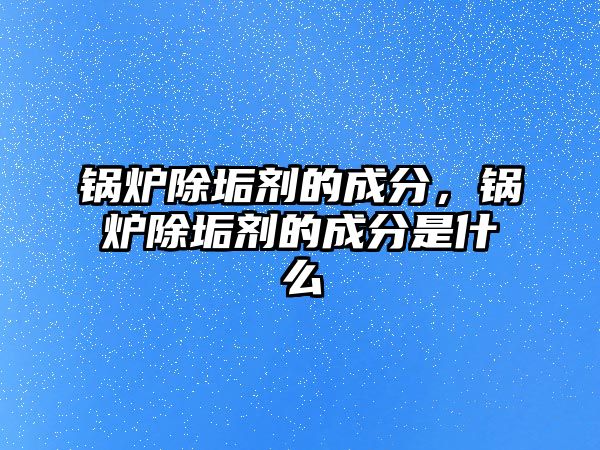 鍋爐除垢劑的成分，鍋爐除垢劑的成分是什么