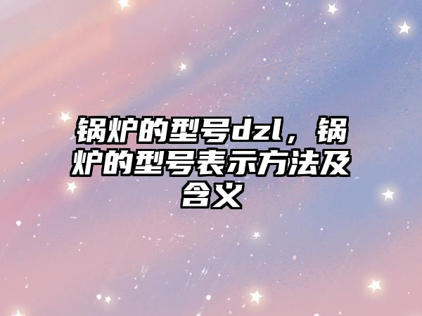 鍋爐的型號dzl，鍋爐的型號表示方法及含義