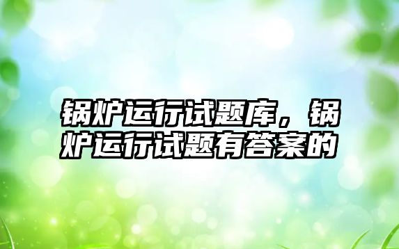 鍋爐運(yùn)行試題庫，鍋爐運(yùn)行試題有答案的