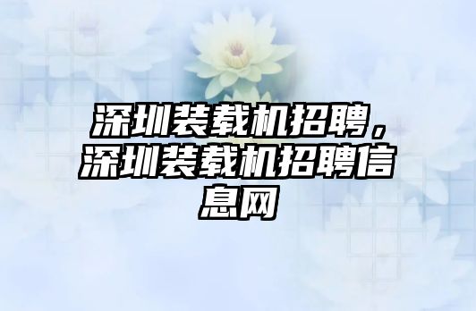 深圳裝載機(jī)招聘，深圳裝載機(jī)招聘信息網(wǎng)