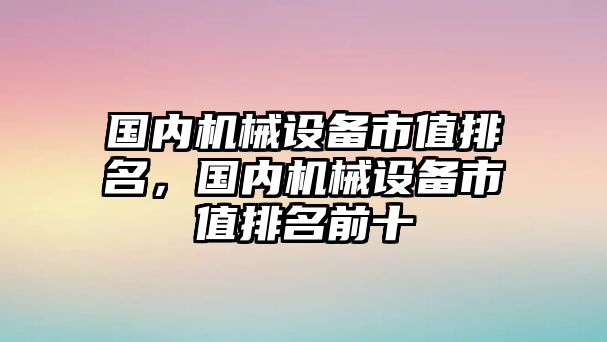 國內(nèi)機(jī)械設(shè)備市值排名，國內(nèi)機(jī)械設(shè)備市值排名前十