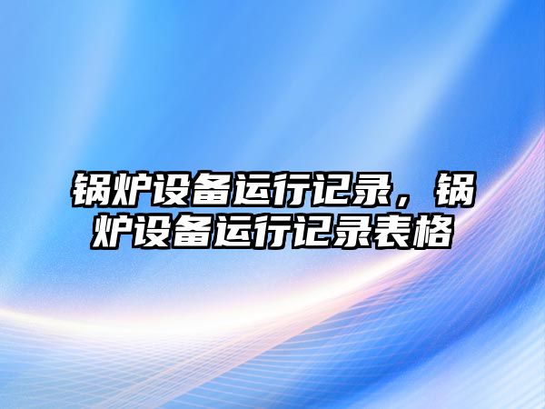 鍋爐設備運行記錄，鍋爐設備運行記錄表格