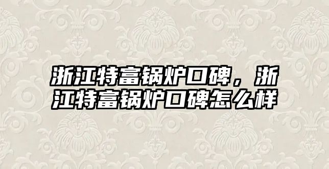 浙江特富鍋爐口碑，浙江特富鍋爐口碑怎么樣