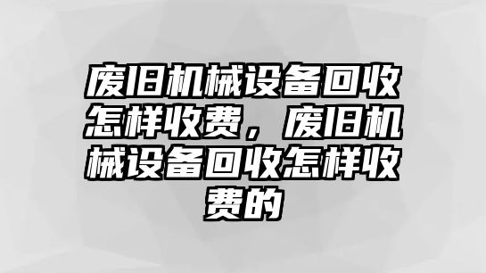 廢舊機(jī)械設(shè)備回收怎樣收費(fèi)，廢舊機(jī)械設(shè)備回收怎樣收費(fèi)的